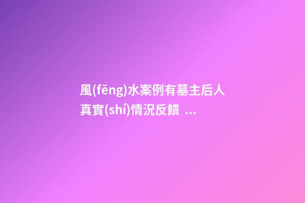 風(fēng)水案例有墓主后人真實(shí)情況反饋，并說說我個(gè)人對(duì)此陰宅風(fēng)水的看